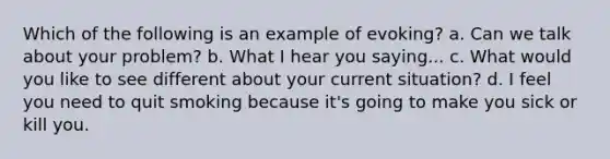 Which of the following is an example of evoking? a. Can we talk about your problem? b. What I hear you saying... c. What would you like to see different about your current situation? d. I feel you need to quit smoking because it's going to make you sick or kill you.
