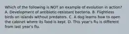 Which of the following is NOT an example of evolution in action? A. Development of antibiotic-resistant bacteria. B. Flightless birds on islands without predators. C. A dog learns how to open the cabinet where its food is kept. D. This year's flu is different from last year's flu.