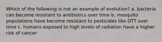 Which of the following is not an example of evolution? a. bacteria can become resistant to antibiotics over time b. mosquito populations have become resistant to pesticides like DTT over time c. humans exposed to high levels of radiation have a higher risk of cancer