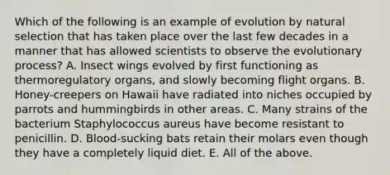 Which of the following is an example of evolution by natural selection that has taken place over the last few decades in a manner that has allowed scientists to observe the evolutionary process? A. Insect wings evolved by first functioning as thermoregulatory organs, and slowly becoming flight organs. B. Honey-creepers on Hawaii have radiated into niches occupied by parrots and hummingbirds in other areas. C. Many strains of the bacterium Staphylococcus aureus have become resistant to penicillin. D. Blood-sucking bats retain their molars even though they have a completely liquid diet. E. All of the above.