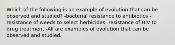 Which of the following is an example of evolution that can be observed and studied? -bacterial resistance to antibiotics -resistance of weeds to select herbicides -resistance of HIV to drug treatment -All are examples of evolution that can be observed and studied.