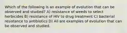 Which of the following is an example of evolution that can be observed and studied? A) resistance of weeds to select herbicides B) resistance of HIV to drug treatment C) bacterial resistance to antibiotics D) All are examples of evolution that can be observed and studied.