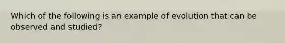 Which of the following is an example of evolution that can be observed and studied?