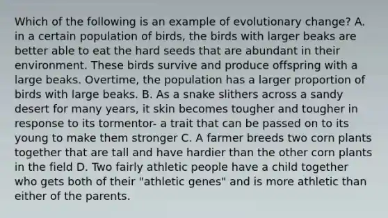 Which of the following is an example of evolutionary change? A. in a certain population of birds, the birds with larger beaks are better able to eat the hard seeds that are abundant in their environment. These birds survive and produce offspring with a large beaks. Overtime, the population has a larger proportion of birds with large beaks. B. As a snake slithers across a sandy desert for many years, it skin becomes tougher and tougher in response to its tormentor- a trait that can be passed on to its young to make them stronger C. A farmer breeds two corn plants together that are tall and have hardier than the other corn plants in the field D. Two fairly athletic people have a child together who gets both of their "athletic genes" and is more athletic than either of the parents.