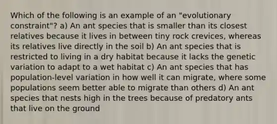 Which of the following is an example of an "evolutionary constraint"? a) An ant species that is smaller than its closest relatives because it lives in between tiny rock crevices, whereas its relatives live directly in the soil b) An ant species that is restricted to living in a dry habitat because it lacks the genetic variation to adapt to a wet habitat c) An ant species that has population-level variation in how well it can migrate, where some populations seem better able to migrate than others d) An ant species that nests high in the trees because of predatory ants that live on the ground