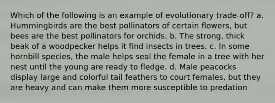 Which of the following is an example of evolutionary trade-off? a. Hummingbirds are the best pollinators of certain flowers, but bees are the best pollinators for orchids. b. The strong, thick beak of a woodpecker helps it find insects in trees. c. In some hornbill species, the male helps seal the female in a tree with her nest until the young are ready to fledge. d. Male peacocks display large and colorful tail feathers to court females, but they are heavy and can make them more susceptible to predation