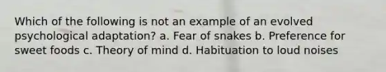 Which of the following is not an example of an evolved psychological adaptation? a. Fear of snakes b. Preference for sweet foods c. Theory of mind d. Habituation to loud noises