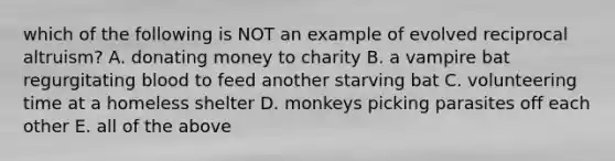 which of the following is NOT an example of evolved reciprocal altruism? A. donating money to charity B. a vampire bat regurgitating blood to feed another starving bat C. volunteering time at a homeless shelter D. monkeys picking parasites off each other E. all of the above