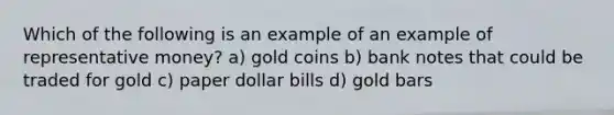 Which of the following is an example of an example of representative money? a) gold coins b) bank notes that could be traded for gold c) paper dollar bills d) gold bars