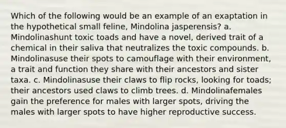 Which of the following would be an example of an exaptation in the hypothetical small feline, Mindolina jasperensis? a. Mindolinashunt toxic toads and have a novel, derived trait of a chemical in their saliva that neutralizes the toxic compounds. b. Mindolinasuse their spots to camouflage with their environment, a trait and function they share with their ancestors and sister taxa. c. Mindolinasuse their claws to flip rocks, looking for toads; their ancestors used claws to climb trees. d. Mindolinafemales gain the preference for males with larger spots, driving the males with larger spots to have higher reproductive success.