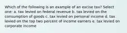 Which of the following is an example of an excise tax? Select one: a. tax levied on federal revenue b. tax levied on the consumption of goods c. tax levied on personal income d. tax levied on the top two percent of income earners e. tax levied on corporate income