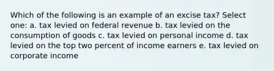 Which of the following is an example of an excise tax? Select one: a. tax levied on federal revenue b. tax levied on the consumption of goods c. tax levied on personal income d. tax levied on the top two percent of income earners e. tax levied on corporate income