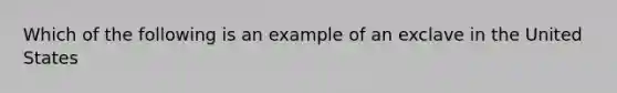 Which of the following is an example of an exclave in the United States