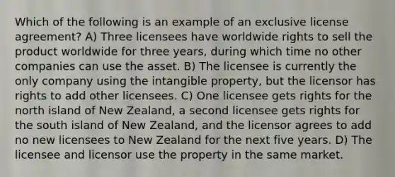 Which of the following is an example of an exclusive license agreement? A) Three licensees have worldwide rights to sell the product worldwide for three years, during which time no other companies can use the asset. B) The licensee is currently the only company using the intangible property, but the licensor has rights to add other licensees. C) One licensee gets rights for the north island of New Zealand, a second licensee gets rights for the south island of New Zealand, and the licensor agrees to add no new licensees to New Zealand for the next five years. D) The licensee and licensor use the property in the same market.