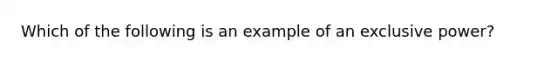 Which of the following is an example of an exclusive power?