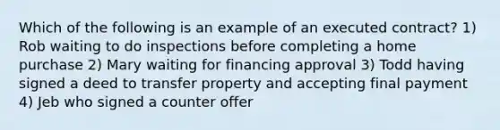 Which of the following is an example of an executed contract? 1) Rob waiting to do inspections before completing a home purchase 2) Mary waiting for financing approval 3) Todd having signed a deed to transfer property and accepting final payment 4) Jeb who signed a counter offer