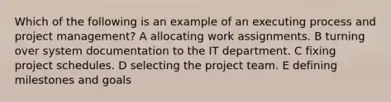 Which of the following is an example of an executing process and project management? A allocating work assignments. B turning over system documentation to the IT department. C fixing project schedules. D selecting the project team. E defining milestones and goals