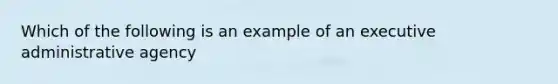 Which of the following is an example of an executive administrative agency