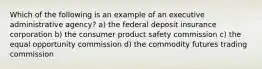 Which of the following is an example of an executive administrative agency? a) the federal deposit insurance corporation b) the consumer product safety commission c) the equal opportunity commission d) the commodity futures trading commission