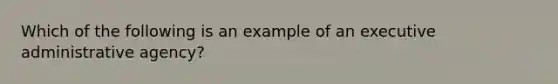 Which of the following is an example of an executive administrative agency?