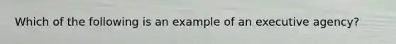 Which of the following is an example of an executive agency?