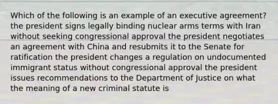 Which of the following is an example of an executive agreement? the president signs legally binding nuclear arms terms with Iran without seeking congressional approval the president negotiates an agreement with China and resubmits it to the Senate for ratification the president changes a regulation on undocumented immigrant status without congressional approval the president issues recommendations to the Department of Justice on what the meaning of a new criminal statute is