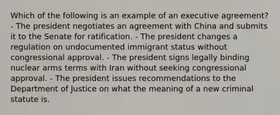 Which of the following is an example of an executive agreement? - The president negotiates an agreement with China and submits it to the Senate for ratification. - The president changes a regulation on undocumented immigrant status without congressional approval. - The president signs legally binding nuclear arms terms with Iran without seeking congressional approval. - The president issues recommendations to the Department of Justice on what the meaning of a new criminal statute is.