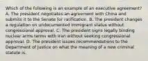 Which of the following is an example of an executive agreement? A. The president negotiates an agreement with China and submits it to the Senate for ratification. B. The president changes a regulation on undocumented immigrant status without congressional approval. C. The president signs legally binding nuclear arms terms with Iran without seeking congressional approval. D. The president issues recommendations to the Department of Justice on what the meaning of a new criminal statute is.