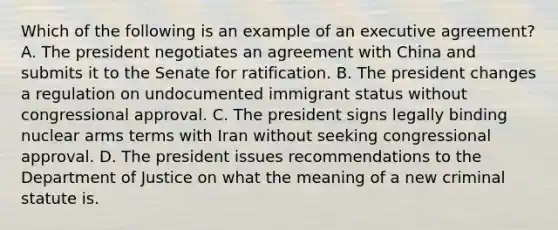 Which of the following is an example of an executive agreement? A. The president negotiates an agreement with China and submits it to the Senate for ratification. B. The president changes a regulation on undocumented immigrant status without congressional approval. C. The president signs legally binding nuclear arms terms with Iran without seeking congressional approval. D. The president issues recommendations to the Department of Justice on what the meaning of a new criminal statute is.