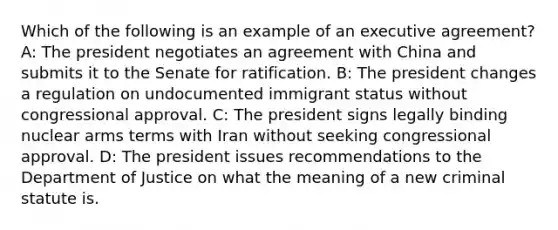 Which of the following is an example of an executive agreement? A: The president negotiates an agreement with China and submits it to the Senate for ratification. B: The president changes a regulation on undocumented immigrant status without congressional approval. C: The president signs legally binding nuclear arms terms with Iran without seeking congressional approval. D: The president issues recommendations to the Department of Justice on what the meaning of a new criminal statute is.