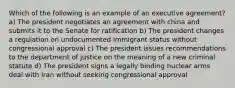 Which of the following is an example of an executive agreement? a) The president negotiates an agreement with china and submits it to the Senate for ratification b) The president changes a regulation on undocumented immigrant status without congressional approval c) The president issues recommendations to the department of justice on the meaning of a new criminal statute d) The president signs a legally binding nuclear arms deal with Iran without seeking congressional approval