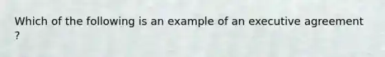 Which of the following is an example of an executive agreement ?