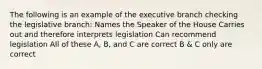 The following is an example of the executive branch checking the legislative branch: Names the Speaker of the House Carries out and therefore interprets legislation Can recommend legislation All of these A, B, and C are correct B & C only are correct