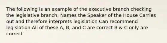 The following is an example of the executive branch checking the legislative branch: Names the Speaker of the House Carries out and therefore interprets legislation Can recommend legislation All of these A, B, and C are correct B & C only are correct