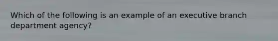 Which of the following is an example of an executive branch department agency?