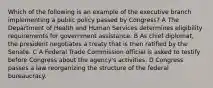 Which of the following is an example of the executive branch implementing a public policy passed by Congress? A The Department of Health and Human Services determines eligibility requirements for government assistance. B As chief diplomat, the president negotiates a treaty that is then ratified by the Senate. C A Federal Trade Commission official is asked to testify before Congress about the agency's activities. D Congress passes a law reorganizing the structure of the federal bureaucracy.