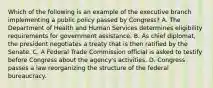 Which of the following is an example of the executive branch implementing a public policy passed by Congress? A. The Department of Health and Human Services determines eligibility requirements for government assistance. B. As chief diplomat, the president negotiates a treaty that is then ratified by the Senate. C. A Federal Trade Commission official is asked to testify before Congress about the agency's activities. D. Congress passes a law reorganizing the structure of the federal bureaucracy.