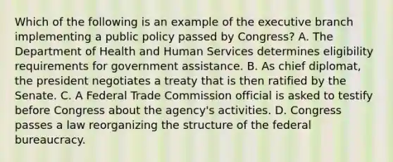 Which of the following is an example of the executive branch implementing a public policy passed by Congress? A. The Department of Health and Human Services determines eligibility requirements for government assistance. B. As chief diplomat, the president negotiates a treaty that is then ratified by the Senate. C. A Federal Trade Commission official is asked to testify before Congress about the agency's activities. D. Congress passes a law reorganizing the structure of the federal bureaucracy.