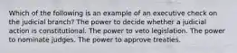 Which of the following is an example of an executive check on the judicial branch? The power to decide whether a judicial action is constitutional. The power to veto legislation. The power to nominate judges. The power to approve treaties.