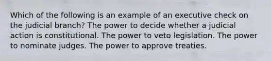 Which of the following is an example of an executive check on the judicial branch? The power to decide whether a judicial action is constitutional. The power to veto legislation. The power to nominate judges. The power to approve treaties.