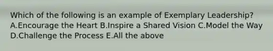 Which of the following is an example of Exemplary Leadership? A.Encourage the Heart B.Inspire a Shared Vision C.Model the Way D.Challenge the Process E.All the above