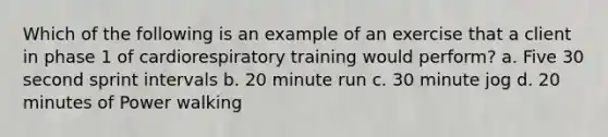 Which of the following is an example of an exercise that a client in phase 1 of cardiorespiratory training would perform? a. Five 30 second sprint intervals b. 20 minute run c. 30 minute jog d. 20 minutes of Power walking