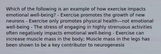 Which of the following is an example of how exercise impacts emotional well-being? - Exercise promotes the growth of new neurons - Exercise only promotes physical health—not emotional well-being - The stress of engaging in highly strenuous activities often negatively impacts emotional well-being - Exercise can increase muscle mass in the body; Muscle mass in the legs has been shown to be a key contributor to neurogenesis