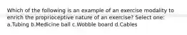 Which of the following is an example of an exercise modality to enrich the proprioceptive nature of an exercise? Select one: a.Tubing b.Medicine ball c.Wobble board d.Cables