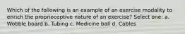 Which of the following is an example of an exercise modality to enrich the proprioceptive nature of an exercise? Select one: a. Wobble board b. Tubing c. Medicine ball d. Cables