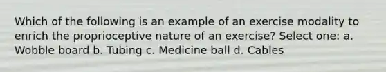 Which of the following is an example of an exercise modality to enrich the proprioceptive nature of an exercise? Select one: a. Wobble board b. Tubing c. Medicine ball d. Cables