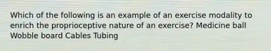 Which of the following is an example of an exercise modality to enrich the proprioceptive nature of an exercise? Medicine ball Wobble board Cables Tubing