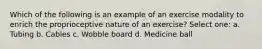 Which of the following is an example of an exercise modality to enrich the proprioceptive nature of an exercise? Select one: a. Tubing b. Cables c. Wobble board d. Medicine ball