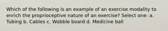 Which of the following is an example of an exercise modality to enrich the proprioceptive nature of an exercise? Select one: a. Tubing b. Cables c. Wobble board d. Medicine ball