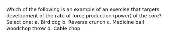 Which of the following is an example of an exercise that targets development of the rate of force production (power) of the core? Select one: a. Bird dog b. Reverse crunch c. Medicine ball woodchop throw d. Cable chop